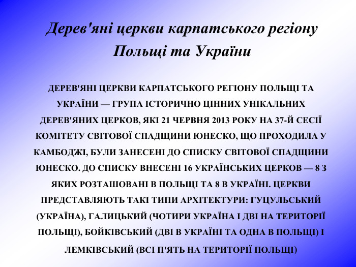ДЕРЕВ'ЯНІ ЦЕРКВИ КАРПАТСЬКОГО РЕГІОНУ ПОЛЬЩІ ТА УКРАЇНИ — ГРУПА ІСТОРИЧНО ЦІННИХ УНІКАЛЬНИХ ДЕРЕВ'ЯНИХ ЦЕРКОВ, ЯКІ 21 ЧЕРВНЯ 2013 РОКУ НА 37-Й СЕСІЇ КОМІТЕТУ СВІТОВОЇ СПАДЩИНИ ЮНЕСКО, ЩО ПРОХОДИЛА У КАМБОДЖІ, БУЛИ ЗАНЕСЕНІ ДО СПИСКУ СВІТОВОЇ СПАДЩИНИ ЮНЕСКО. ДО СПИСКУ ВНЕСЕНІ 16 УКРАЇНСЬКИХ ЦЕРКОВ — 8 З ЯКИХ РОЗТАШОВАНІ В ПОЛЬЩІ ТА 8 В УКРАЇНІ. ЦЕРКВИ ПРЕДСТАВЛЯЮТЬ ТАКІ ТИПИ АРХІТЕКТУРИ: ГУЦУЛЬСЬКИЙ (УКРАЇНА), ГАЛИЦЬКИЙ (ЧОТИРИ УКРАЇНА І ДВІ НА ТЕРИТОРІЇ ПОЛЬЩІ), БОЙКІВСЬКИЙ (ДВІ В УКРАЇНІ ТА ОДНА В ПОЛЬЩІ) І ЛЕМКІВСЬКИЙ (ВСІ П'ЯТЬ НА ТЕРИТОРІЇ ПОЛЬЩІ) Дерев'яні церкви карпатського регіону  Польщі та України 