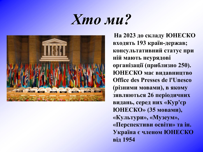 Хто ми?      На 2023 до складу ЮНЕСКО входять 193 країн-держав; консультативний статус при ній мають неурядові організації (приблизно 250). ЮНЕСКО має видавництво Office des Presses de l'Unesco (різними мовами), в якому з́являються 26 періодичних видань, серед них «Кур'єр ЮНЕСКО» (35 мовами), «Культури», «Музеум», «Перспективи освіти» та ін. Україна є членом ЮНЕСКО від 1954 