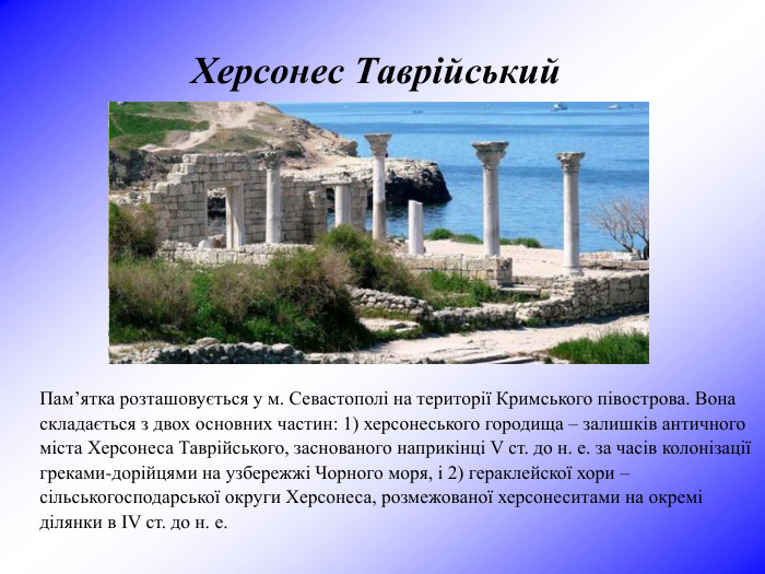 Херсонес Таврійський  Пам’ятка розташовується у м. Севастополі на території Кримського півострова. Вона складається з двох основних частин: 1) херсонеського городища – залишків античного міста Херсонеса Таврійського, заснованого наприкінці V ст. до н. е. за часів колонізації греками-дорійцями на узбережжі Чорного моря, і 2) гераклейскої хори – сільськогосподарської округи Херсонеса, розмежованої херсонеситами на окремі ділянки в ІV ст. до н. е. 
