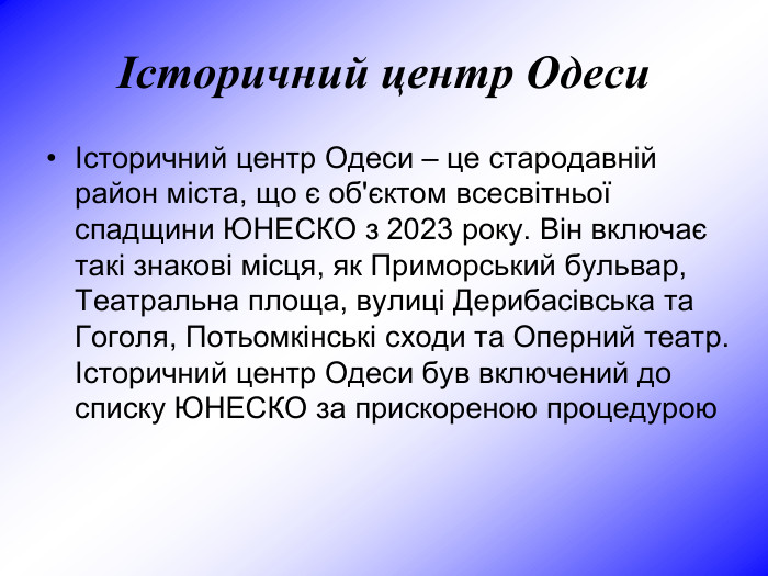 Історичний центр Одеси Історичний центр Одеси – це стародавній район міста, що є об'єктом всесвітньої спадщини ЮНЕСКО з 2023 року. Він включає такі знакові місця, як Приморський бульвар, Театральна площа, вулиці Дерибасівська та Гоголя, Потьомкінські сходи та Оперний театр. Історичний центр Одеси був включений до списку ЮНЕСКО за прискореною процедурою 
