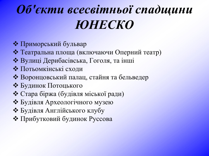 Об'єкти всесвітньої спадщини ЮНЕСКО   Приморський бульвар  Театральна площа (включаючи Оперний театр)  Вулиці Дерибасівська, Гоголя, та інші  Потьомкінські сходи  Воронцовський палац, стайня та бельведер  Будинок Потоцького  Стара біржа (будівля міської ради)  Будівля Археологічного музею  Будівля Англійського клубу  Прибутковий будинок Руссова   