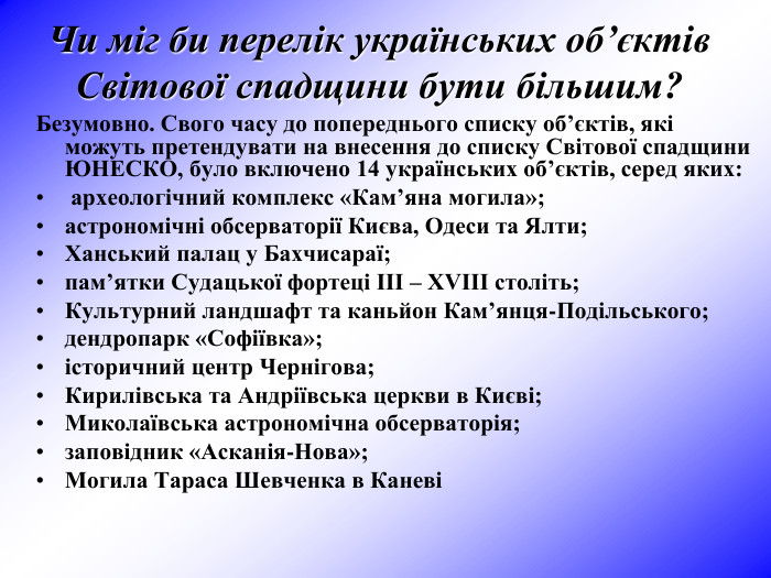 Безумовно. Свого часу до попереднього списку об’єктів, які можуть претендувати на внесення до списку Світової спадщини ЮНЕСКО, було включено 14 українських об’єктів, серед яких:  археологічний комплекс «Кам’яна могила»;  астрономічні обсерваторії Києва, Одеси та Ялти;  Ханський палац у Бахчисараї;  пам’ятки Судацької фортеці III – XVIII століть;  Культурний ландшафт та каньйон Кам’янця-Подільського;  дендропарк «Софіївка»;  історичний центр Чернігова;  Кирилівська та Андріївська церкви в Києві;  Миколаївська астрономічна обсерваторія;  заповідник «Асканія-Нова»;  Могила Тараса Шевченка в Каневі  Чи міг би перелік українських об’єктів Світової спадщини бути більшим? 