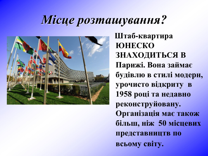 Місце розташування?      Штаб-квартира ЮНЕСКО ЗНАХОДИТЬСЯ В Парижі. Вона займає будівлю в стилі модерн, урочисто відкриту  в 1958 році та недавно реконструйовану. Організація має також більш, ніж  50 місцевих представництв по всьому світу.  