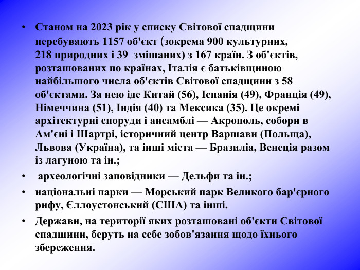 Станом на 2023 рік у списку Світової спадщини перебувають 1157 об'єкт (зокрема 900 культурних, 218 природних і 39  змішаних) з 167 країн. З об'єктів, розташованих по країнах, Італія є батьківщиною найбільшого числа об'єктів Світової спадщини з 58 об'єктами. За нею іде Китай (56), Іспанія (49), Франція (49), Німеччина (51), Індія (40) та Мексика (35). Це окремі архітектурні споруди і ансамблі — Акрополь, собори в Ам'єні і Шартрі, історичний центр Варшави (Польща), Львова (Україна), та інші міста — Бразиліа, Венеція разом із лагуною та ін.;  археологічні заповідники — Дельфи та ін.;  національні парки — Морський парк Великого бар'єрного рифу, Єллоустонський (США) та інші.  Держави, на території яких розташовані об'єкти Світової спадщини, беруть на себе зобов'язання щодо їхнього збереження.  