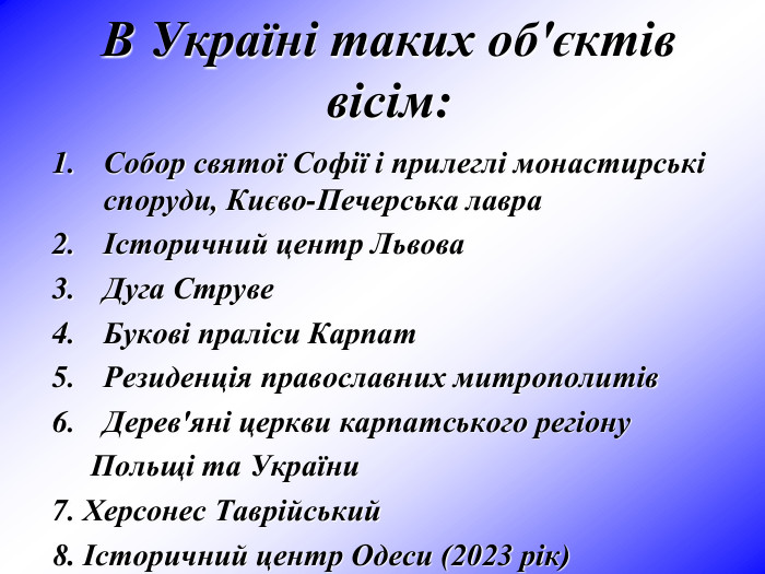 В Україні таких об'єктів вісім:  Собор святої Софії і прилеглі монастирські споруди, Києво-Печерська лавра Історичний центр Львова Дуга Струве Букові праліси Карпат Резиденція православних митрополитів Дерев'яні церкви карпатського регіону       Польщі та України 7. Херсонес Таврійський 8. Історичний центр Одеси (2023 рік)     