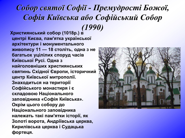 Собор святої Софії - Премудрості Божої, Софія Київська або Софійський Собор (1990)       Християнський собор (1018р.) в центрі Києва, пам'ятка української архітектури і монументального живопису 11 — 18 століть, одна з не багатьох уцілілих споруд часів Київської Русі. Одна з найголовніших християнських святинь Східної Європи, історичний центр Київської митрополії. Знаходиться на території Софійського монастиря i є складовою Національнoгo заповідника «Софія Київська». Окрім цього собору до Національного заповідника належать такі пам'ятки історії, як Золоті ворота, Андріївська церква, Кирилівська церква і Судацька фортеця.     