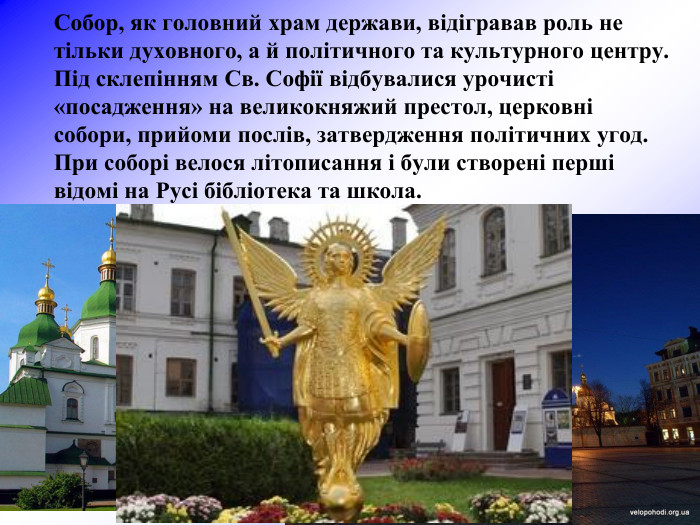 Собор, як головний храм держави, відігравав роль не тільки духовного, а й політичного та культурного центру. Під склепінням Cв. Софії відбувалися урочисті «посадження» на великокняжий престол, церковні собори, прийоми послів, затвердження політичних угод. При соборі велося літописання і були створені перші відомі на Русі бібліотека та школа.  