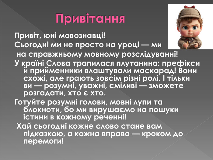  Привітання. Привіт, юні мовознавці!Сьогодні ми не просто на уроці — ми на справжньому мовному розслідуванні!У країні Слова трапилася плутанина: префікси й прийменники влаштували маскарад! Вони схожі, але грають зовсім різні ролі. І тільки ви — розумні, уважні, сміливі — зможете розгадати, хто є хто. Готуйте розумні голови, мовні лупи та блокноти, бо ми вирушаємо на пошуки істини в кожному реченні! Хай сьогодні кожне слово стане вам підказкою, а кожна вправа — кроком до перемоги!