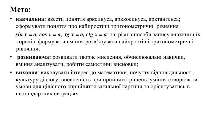 Мета: навчальна: ввести поняття арксинуса, арккосинуса, арктангенса; сформувати поняття про найпростіші тригонометричні рівняння sin x = a, cos x = a, tg x = a, ctg x = a; та різні способи запису множини їх коренів; формувати вміння розв’язувати найпростіші тригонометричні рівняння; розвиваюча: розвивати творче мислення, обчислювальні навички, вміння аналізувати, робити самостійні висновки; виховна: виховувати інтерес до математики, почуття відповідальності, культуру діалогу, впевненість при прийнятті рішень, уміння створювати умови для цілісного сприйняття загальної картини та орієнтуватись в нестандартних ситуаціях