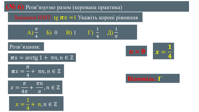 (№ 6) Розвʼязуємо разом (керована практика) Завдання НМТ: tg 𝝅𝑥=1 Укажіть корені рівняння А) 𝜋4 Б) 0 В) 1 Г) 14 Д) 1𝜋  Розвʼязання:𝝅𝑥=arctg 1+ π𝑛, 𝑛∈ℤ 𝝅𝑥=𝜋4+ π𝑛, 𝑛∈ℤ 𝑥=𝜋4𝜋+ 𝜋𝑛𝜋, 𝑛∈ℤ 𝑥=14+ 𝑛, 𝑛∈ℤ  n = 0𝒙=𝟏𝟒 Відповідь: Г