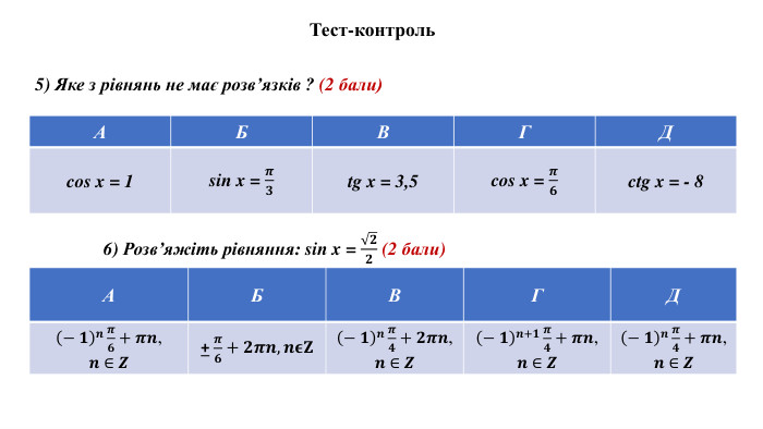 Тест-контроль5) Яке з рівнянь не має розв’язків ? (2 бали){5 C22544 A-7 EE6-4342-B048-85 BDC9 FD1 C3 A}АБВГДcos x = 1 sin x = 𝝅𝟑tg x = 3,5cos x = 𝝅𝟔ctg x = - 8{5 C22544 A-7 EE6-4342-B048-85 BDC9 FD1 C3 A}АБВГДcos x = 1 tg x = 3,5ctg x = - 8{5 C22544 A-7 EE6-4342-B048-85 BDC9 FD1 C3 A}АБВГД− 𝟏𝒏𝝅𝟔+𝝅𝒏, 𝒏 ∈ 𝒁+ 𝝅𝟔+𝟐𝝅𝒏,𝒏𝛜𝐙− 𝟏𝒏𝝅𝟒+𝟐𝝅𝒏, 𝒏 ∈ 𝒁− 𝟏𝒏+𝟏𝝅𝟒+𝝅𝒏, 𝒏 ∈ 𝒁− 𝟏𝒏𝝅𝟒+𝝅𝒏, 𝒏 ∈ 𝒁{5 C22544 A-7 EE6-4342-B048-85 BDC9 FD1 C3 A}АБВГД6) Розв’яжіть рівняння: sin x = 𝟐𝟐 (2 бали) 