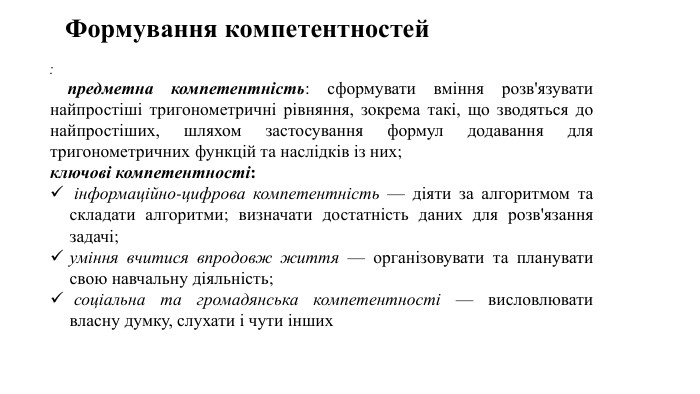 : предметна компетентність: сформувати вміння розв'язувати найпростіші тригонометричні рівняння, зокрема такі, що зводяться до найпростіших, шляхом застосування формул додавання для тригонометричних функцій та наслідків із них;ключові компетентності: інформаційно-цифрова компетентність — діяти за алгоритмом та складати алгоритми; визначати достатність даних для розв'язання задачі;уміння вчитися впродовж життя — організовувати та планувати свою навчальну діяльність; соціальна та громадянська компетентності — висловлювати власну думку, слухати і чути інших. Формування компетентностей