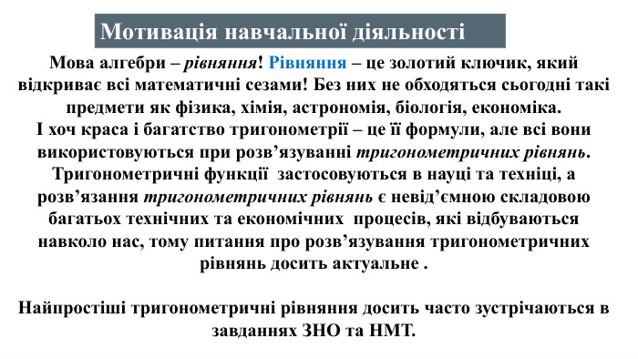 Мова алгебри – рівняння! Рівняння – це золотий ключик, який відкриває всі математичні сезами! Без них не обходяться сьогодні такі предмети як фізика, хімія, астрономія, біологія, економіка. І хоч краса і багатство тригонометрії – це її формули, але всі вони використовуються при розв’язуванні тригонометричних рівнянь. Тригонометричні функції застосовуються в науці та техніці, а розв’язання тригонометричних рівнянь є невід’ємною складовою багатьох технічних та економічних процесів, які відбуваються навколо нас, тому питання про розв’язування тригонометричних рівнянь досить актуальне . Найпростіші тригонометричні рівняння досить часто зустрічаються в завданнях ЗНО та НМТ. Мотивація навчальної діяльності
