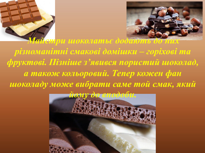  Майстри шоколатьє додають до них різноманітні смакові домішки – горіхові та фруктові. Пізніше з’явився пористий шоколад, а також кольоровий. Тепер кожен фан шоколаду може вибрати саме той смак, який йому до вподоби. 