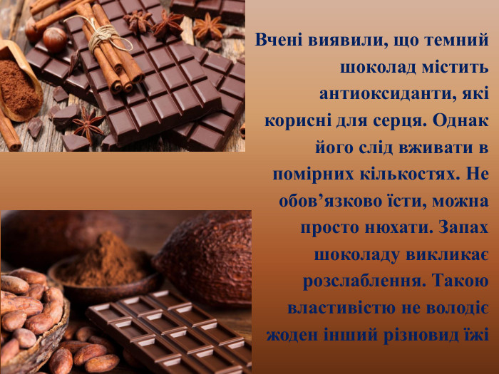 Вчені виявили, що темний шоколад містить антиоксиданти, які корисні для серця. Однак його слід вживати в помірних кількостях. Не обов’язково їсти, можна просто нюхати. Запах шоколаду викликає розслаблення. Такою властивістю не володіє жоден інший різновид їжі
