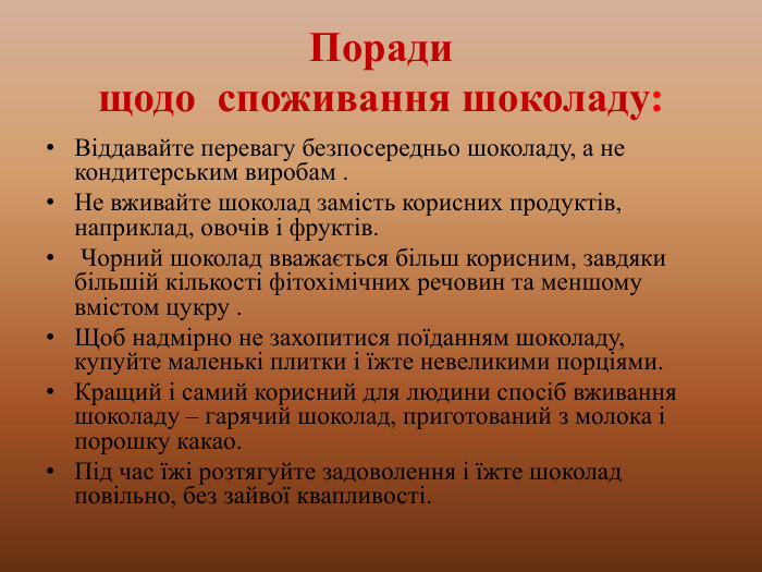 Поради щодо споживання шоколаду: Віддавайте перевагу безпосередньо шоколаду, а не кондитерським виробам . Не вживайте шоколад замість корисних продуктів, наприклад, овочів і фруктів. Чорний шоколад вважається більш корисним, завдяки більшій кількості фітохімічних речовин та меншому вмістом цукру . Щоб надмірно не захопитися поїданням шоколаду, купуйте маленькі плитки і їжте невеликими порціями. Кращий і самий корисний для людини спосіб вживання шоколаду – гарячий шоколад, приготований з молока і порошку какао. Під час їжі розтягуйте задоволення і їжте шоколад повільно, без зайвої квапливості. 