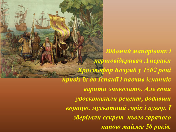 Відомий мандрівник і першовідкривач Америки Христофор Колумб у 1502 році привіз їх до Іспанії і навчив іспанців варити «чоколат». Але вони удосконалили рецепт, додавши корицю, мускатний горіх і цукор. І зберігали секрет цього гарячого напою майже 50 років. 