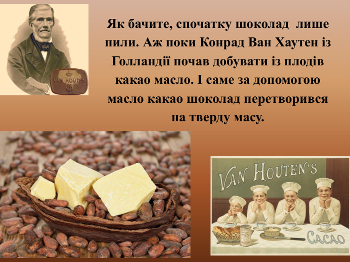 Як бачите, спочатку шоколад лише пили. Аж поки Конрад Ван Хаутен із Голландії почав добувати із плодів какао масло. І саме за допомогою масло какао шоколад перетворився на тверду масу. 