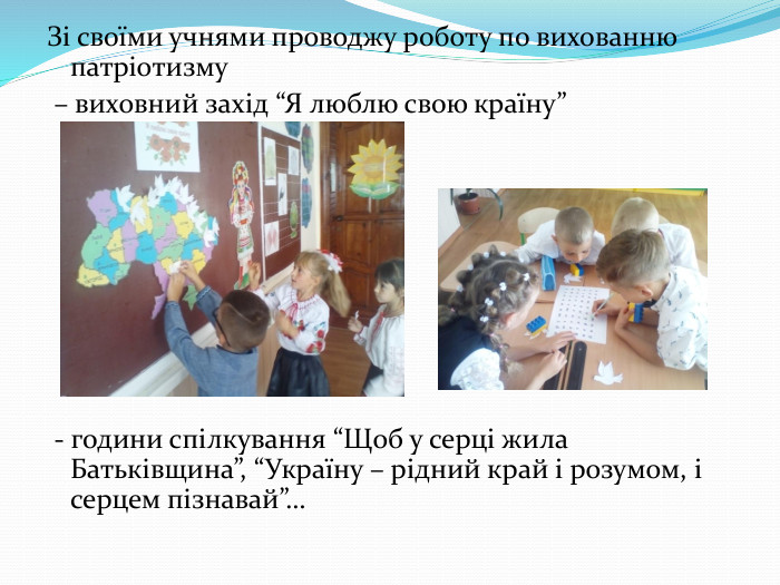 Зі своїми учнями проводжу роботу по вихованню патріотизму – виховний захід “Я люблю свою країну” - години спілкування “Щоб у серці жила Батьківщина”, “Україну – рідний край і розумом, і серцем пізнавай”…