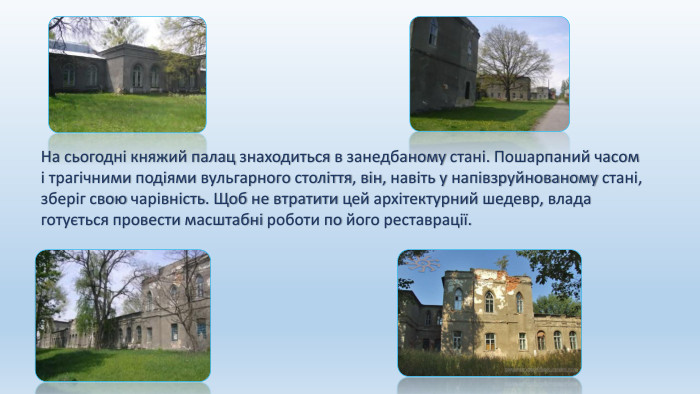 На сьогодні княжий палац знаходиться в занедбаному стані. Пошарпаний часом і трагічними подіями вульгарного століття, він, навіть у напівзруйнованому стані, зберіг свою чарівність. Щоб не втратити цей архітектурний шедевр, влада готується провести масштабні роботи по його реставрації.