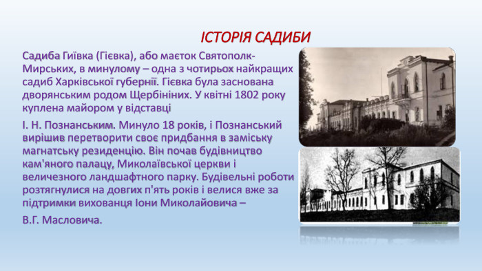  ІСТОРІЯ САДИБИСадиба Гиївка (Гієвка), або маєток Святополк-Мирських, в минулому – одна з чотирьох найкращих садиб Харківської губернії. Гієвка була заснована дворянським родом Щербініних. У квітні 1802 року куплена майором у відставці І. Н. Познанським. Минуло 18 років, і Познанський вирішив перетворити своє придбання в заміську магнатську резиденцію. Він почав будівництво кам'яного палацу, Миколаївської церкви і величезного ландшафтного парку. Будівельні роботи розтягнулися на довгих п'ять років і велися вже за підтримки вихованця Іони Миколайовича – В. Г. Масловича.