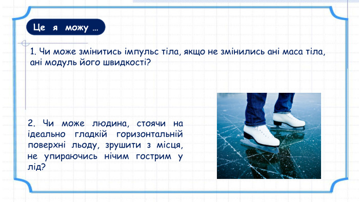 Це я можу …2. Чи може людина, стоячи на ідеально гладкій горизонтальній поверхні льоду, зрушити з місця, не упираючись нічим гострим у лід?1. Чи може змінитись імпульс тіла, якщо не змінились ані маса тіла, ані модуль його швидкості?