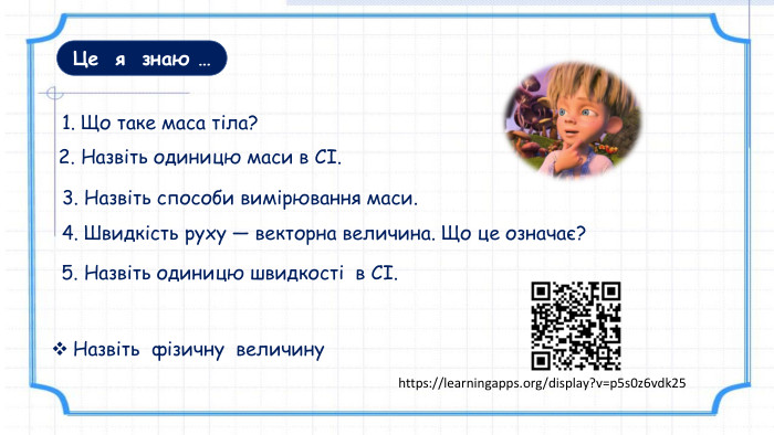 Це я знаю …1. Що таке маса тіла?3. Назвіть способи вимірювання маси. 2. Назвіть одиницю маси в СІ.4. Швидкість руху — векторна величина. Що це означає? 5. Назвіть одиницю швидкості в СІ. Назвіть фізичну величинуhttps://learningapps.org/display?v=p5s0z6vdk25