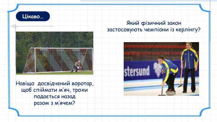 Цікаво… Який фізичний закон застосовують чемпіони із керлінгу? Навіщо досвідчений воротар, щоб спіймати м’яч, трохи подається назад разом з м’ячем?