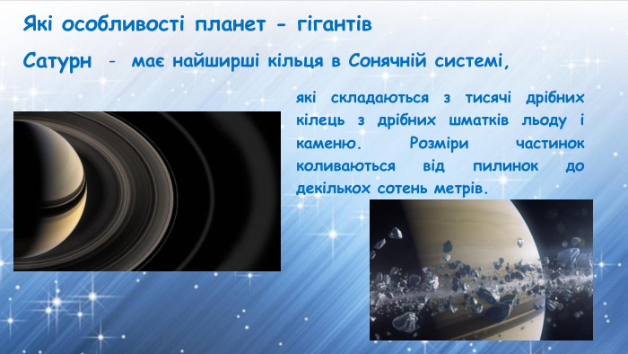 Які особливості планет - гігантів. Сатурнмає найширші кільця в Сонячній системі, які складаються з тисячі дрібних кілець з дрібних шматків льоду і каменю. Розміри частинок коливаються від пилинок до декількох сотень метрів.