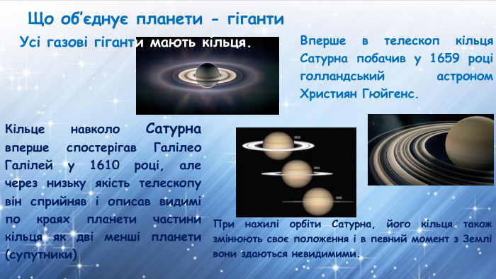 Що об’єднує планети - гіганти. Кільце навколо Сатурна вперше спостерігав Галілео Галілей у 1610 році, але через низьку якість телескопу він сприйняв і описав видимі по краях планети частини кільця як дві менші планети (супутники)Вперше в телескоп кільця Сатурна побачив у 1659 році голландський астроном Християн Гюйгенс. При нахилі орбіти Сатурна, його кільця також змінюють своє положення і в певний момент з Землі вони здаються невидимими. Усі газові гіганти мають кільця. 