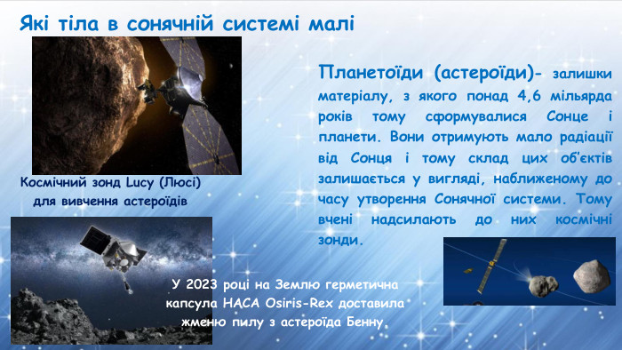 Які тіла в сонячній системі маліПланетоїди (астероїди)- залишки матеріалу, з якого понад 4,6 мільярда років тому сформувалися Сонце і планети. Вони отримують мало радіації від Сонця і тому склад цих об’єктів залишається у вигляді, наближеному до часу утворення Сонячної системи. Тому вчені надсилають до них космічні зонди. Космічний зонд Lucy (Люсі) для вивчення астероїдів. У 2023 році на Землю герметична капсула НАСА Osiris-Rex доставила жменю пилу з астероїда Бенну.