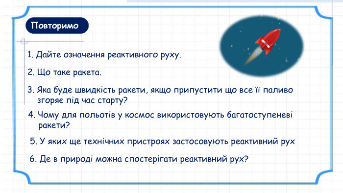 Повторимо1. Дайте означення реактивного руху. 4. Чому для польотів у космос використовують багатоступеневі ракети? 3. Яка буде швидкість ракети, якщо припустити що все її паливо згоряє під час старту?2. Що таке ракета. 5. У яких ще технічних пристроях застосовують реактивний рух6. Де в природі можна спостерігати реактивний рух? 