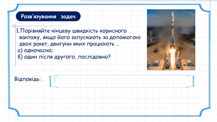 1. Порівняйте кінцеву швидкість корисного вантажу, якщо його запускають за допомогою двох ракет, двигуни яких працюють … а) одночасно; б) один після другого, послідовно? Відповідь: …при послідовному способі кінцева швидкість буде більшою. Розв’язування задач