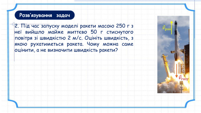 2. Під час запуску моделі ракети масою 250 г з неї вийшло майже миттєво 50 г стиснутого повітря зі швидкістю 2 м/с. Оцініть швидкість, з якою рухатиметься ракета. Чому можна саме оцінити, а не визначити швидкість ракети?Розв’язування задач