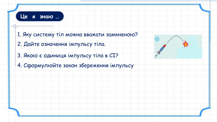 Це я знаю …1. Яку систему тіл можна вважати замкненою? 3. Якою є одиниця імпульсу тіла в СІ?2. Дайте означення імпульсу тіла.4. Сформулюйте закон збереження імпульсу