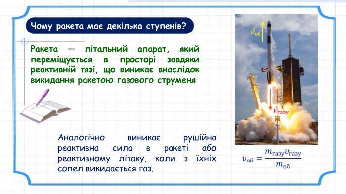 Чому ракета має декілька ступенів?Ракета — літальний апарат, який переміщується в просторі завдяки реактивній тязі, що виникає внаслідок викидання ракетою газового струменя. Аналогічно виникає рушійна реактивна сила в ракеті або реактивному літаку, коли з їхніх сопел викидається газ.