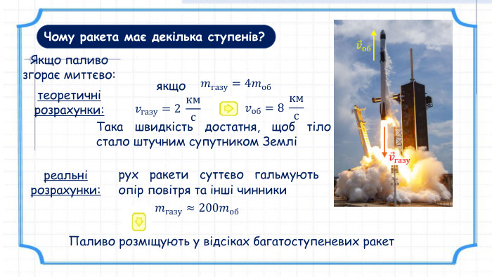 Чому ракета має декілька ступенів?Якщо паливо згорає миттєво: теоретичні розрахунки: 𝑣газу=2 кмс 𝑚газу=4𝑚об реальні розрахунки:𝑣об=8 кмс 𝑚газу≈200𝑚об рух ракети суттєво гальмують опір повітря та інші чинникиякщо. Така швидкість достатня, щоб тіло стало штучним супутником ЗемліПаливо розміщують у відсіках багатоступеневих ракет