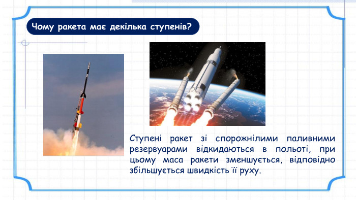 Чому ракета має декілька ступенів?Ступені ракет зі спорожнілими паливними резервуарами відкидаються в польоті, при цьому маса ракети зменшується, відповідно збільшується швидкість її руху.