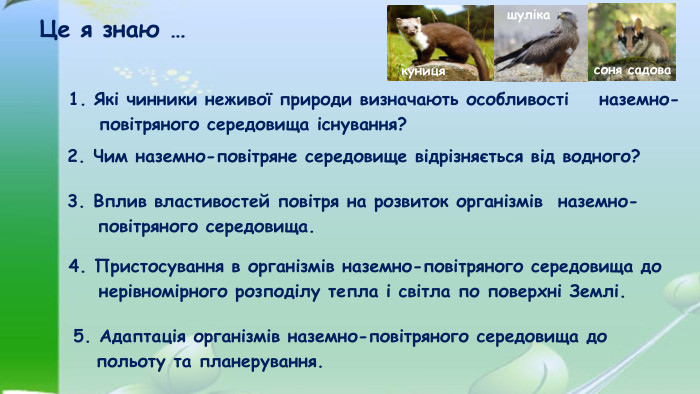 Це я знаю …3. Вплив властивостей повітря на розвиток організмів наземно- повітряного середовища. 1. Які чинники неживої природи визначають особливості наземно- повітряного середовища існування?2. Чим наземно-повітряне середовище відрізняється від водного?5. Адаптація організмів наземно-повітряного середовища до польоту та планерування.4. Пристосування в організмів наземно-повітряного середовища до нерівномірного розподілу тепла і світла по поверхні Землі.шулікакуницясоня садова