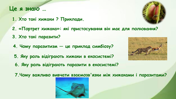 5. Яку роль відіграють хижаки в екосистемі?1. Хто такі хижаки ? Приклади. 3. Хто такі паразити?2. «Портрет хижака»: які пристосування він має для полювання?4. Чому паразитизм — це приклад симбіозу?Це я знаю …6. Яку роль відіграють паразити в екосистемі?7. Чому важливо вивчати взаємозв'язки між хижаками і паразитами?