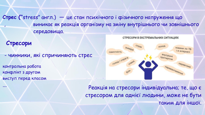Стрес (“stress” англ.) — це стан психічного і фізичного напруження що , виникає як реакція організму на зміну внутрішнього чи зовнішнього середовища. Стресори - чинники, які спричиняють стресконтрольна роботаконфлікт з другомвиступ перед класом... Реакція на стресори індивідуальна; те, що є стресором для однієї людини, може не бути таким для іншої.