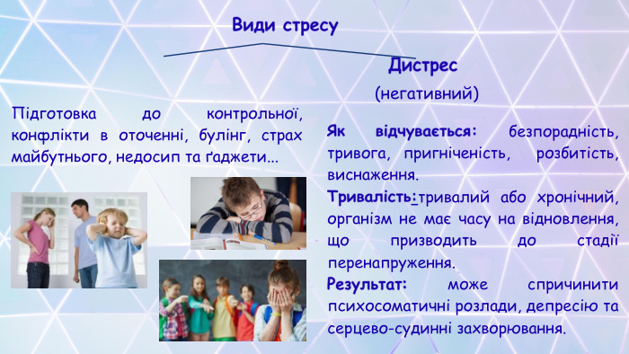 Види стресу Дистрес(негативний)Як відчувається: безпорадність, тривога, пригніченість, розбитість, виснаження. Тривалість:тривалий або хронічний, організм не має часу на відновлення, що призводить до стадії перенапруження. Результат: може спричинити психосоматичні розлади, депресію та серцево-судинні захворювання. Підготовка до контрольної, конфлікти в оточенні, булінг, страх майбутнього, недосип та ґаджети...