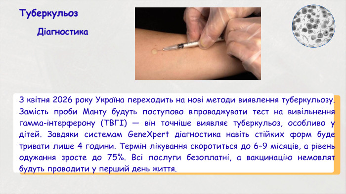 Туберкульоз. Діагностика З квітня 2026 року Україна переходить на нові методи виявлення туберкульозу. Замість проби Манту будуть поступово впроваджувати тест на вивільнення гамма-інтерферону (ТВГІ) — він точніше виявляє туберкульоз, особливо у дітей. Завдяки системам Gene. Xpert діагностика навіть стійких форм буде тривати лише 4 години. Термін лікування скоротиться до 6–9 місяців, а рівень одужання зросте до 75%. Всі послуги безоплатні, а вакцинацію немовлят будуть проводити у перший день життя.
