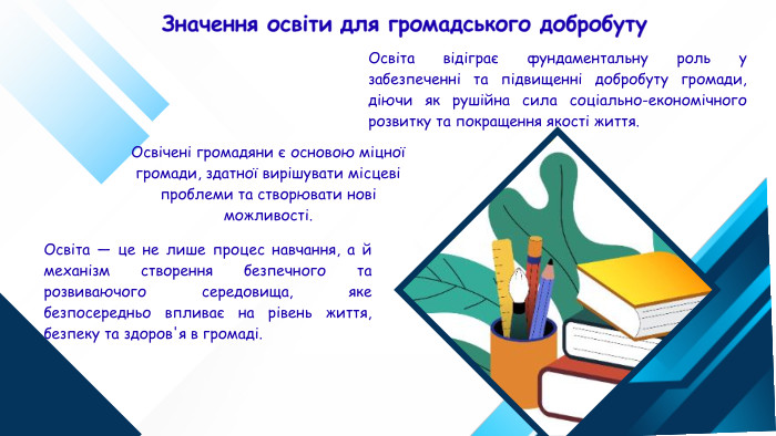 Освічені громадяни є основою міцної громади, здатної вирішувати місцеві проблеми та створювати нові можливості. Значення освіти для громадського добробуту. Освіта відіграє фундаментальну роль у забезпеченні та підвищенні добробуту громади, діючи як рушійна сила соціально-економічного розвитку та покращення якості життя. Освіта — це не лише процес навчання, а й механізм створення безпечного та розвиваючого середовища, яке безпосередньо впливає на рівень життя, безпеку та здоров'я в громаді.
