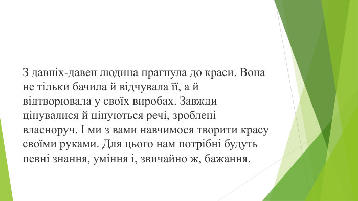 З давніх-давен людина прагнула до краси. Вона не тільки бачила й відчувала її, а й відтворювала у своїх виробах. Завжди цінувалися й цінуються речі, зроблені власноруч. І ми з вами навчимося творити красу своїми руками. Для цього нам потрібні будуть певні знання, уміння і, звичайно ж, бажання.