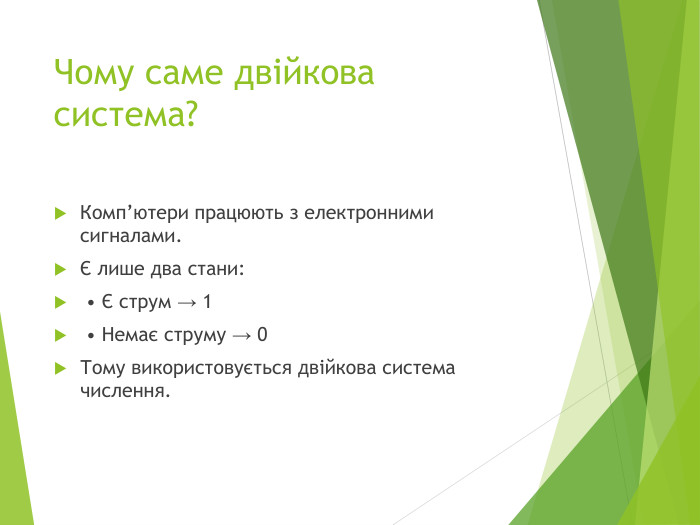 Чому саме двійкова система?Комп’ютери працюють з електронними сигналами.Є лише два стани: • Є струм → 1 • Немає струму → 0 Тому використовується двійкова система числення.