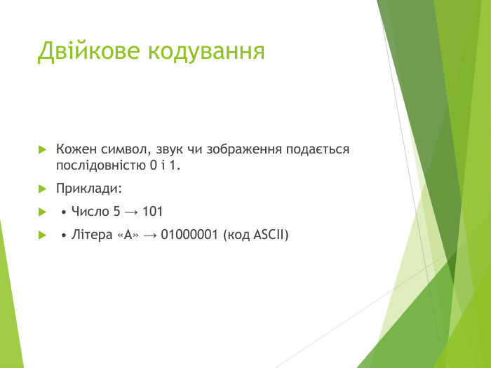Двійкове кодування. Кожен символ, звук чи зображення подається послідовністю 0 і 1. Приклади: • Число 5 → 101 • Літера «А» → 01000001 (код ASCII)