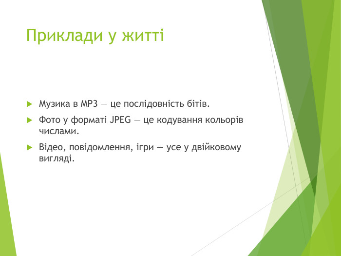 Приклади у життіМузика в MP3 — це послідовність бітів. Фото у форматі JPEG — це кодування кольорів числами. Відео, повідомлення, ігри — усе у двійковому вигляді.