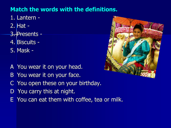Match the words with the definitions.1. Lantern -  2. Hat -3. Presents - 4. Biscuits -5. Mask -A  You wear it on your head.B  You wear it on your face.C  You open these on your birthday.D  You carry this at night.E  You can eat them with coffee, tea or milk. 