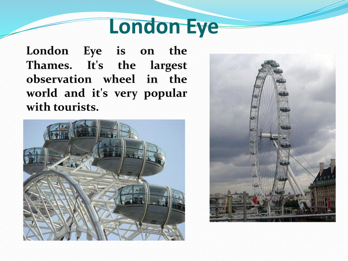    London Eye is on the Thames. It's the largest observation wheel in the world and it's very popular with tourists.               London Eye 